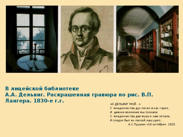 В лицейской библиотеке  А.А. Дельвиг. Раскрашенная гравюра по рис. В.П. Лангера. 1830-е г.г. «О ДЕЛЬВИГ МОЙ…» С младенчества дух песен в нас горел, И дивное волнение мы познали; С младенчества две музы к нам летали, И сладок был их лаской наш удел…  А.С Пушкин «19 октября». 1825  