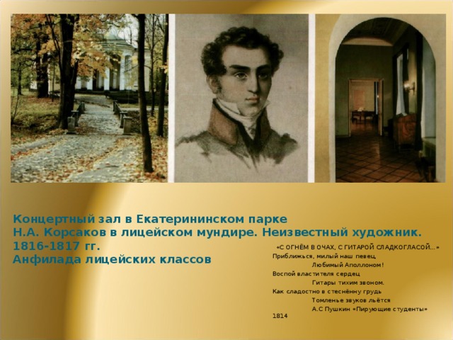 Концертный зал в Екатерининском парке  Н.А. Корсаков в лицейском мундире. Неизвестный художник. 1816-1817 гг.  Анфилада лицейских классов «С ОГНЁМ В ОЧАХ, С ГИТАРОЙ СЛАДКОГЛАСОЙ…» Приближься, милый наш певец,  Любимый Аполлоном! Воспой властителя сердец  Гитары тихим звоном. Как сладостно в стеснённу грудь  Томленье звуков льётся  А.С Пушкин «Пирующие студенты» 1814  