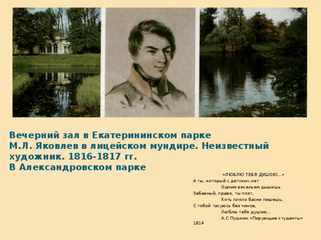Вечерний зал в Екатерининском парке  М.Л. Яковлев в лицейском мундире. Неизвестный художник. 1816-1817 гг.  В Александровском парке «ЛЮБЛЮ ТЕБЯ ДУШОЮ…» А ты, который с детских лет  Одним весельем дышишь Забавный, право, ты поэт,  Хоть плохо басни пишешь; С тобой тасуюсь без чинов,  Люблю тебя душою…  А.С Пушкин «Пирующие студенты» 1814  