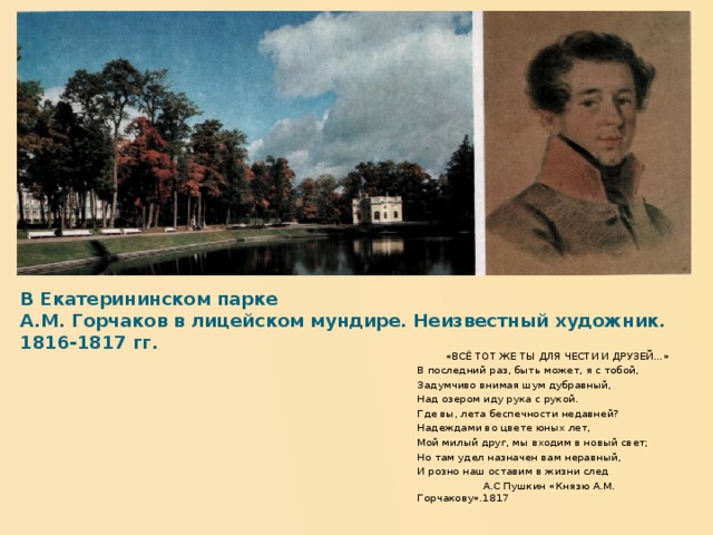 В Екатерининском парке  А.М. Горчаков в лицейском мундире. Неизвестный художник. 1816-1817 гг.   «ВСЁ ТОТ ЖЕ ТЫ ДЛЯ ЧЕСТИ И ДРУЗЕЙ…» В последний раз, быть может, я с тобой, Задумчиво внимая шум дубравный, Над озером иду рука с рукой. Где вы, лета беспечности недавней? Надеждами во цвете юных лет, Мой милый друг, мы входим в новый свет; Но там удел назначен вам неравный, И розно наш оставим в жизни след  А.С Пушкин «Князю А.М. Горчакову».1817  