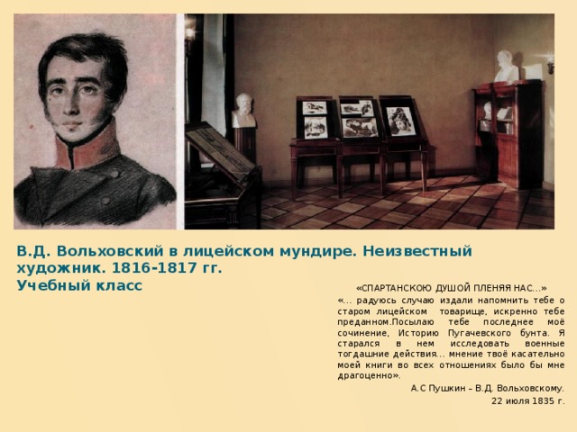 В.Д. Вольховский в лицейском мундире. Неизвестный художник. 1816-1817 гг.  Учебный класс   «СПАРТАНСКОЮ ДУШОЙ ПЛЕНЯЯ НАС…» «… радуюсь случаю издали напомнить тебе о старом лицейском товарище, искренно тебе преданном.Посылаю тебе последнее моё сочинение, Историю Пугачевского бунта. Я старался в нем исследовать военные тогдашние действия… мнение твоё касательно моей книги во всех отношениях было бы мне драгоценно».  А.С Пушкин – В.Д. Вольховскому. 22 июля 1835 г.  