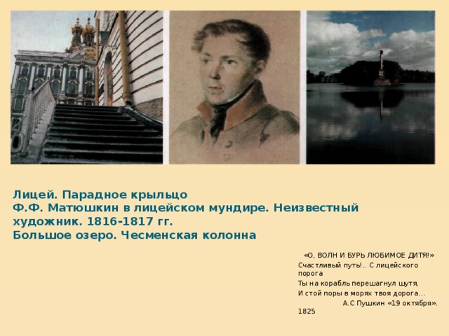  Лицей. Парадное крыльцо  Ф.Ф. Матюшкин в лицейском мундире. Неизвестный художник. 1816-1817 гг.  Большое озеро. Чесменская колонна   «О, ВОЛН И БУРЬ ЛЮБИМОЕ ДИТЯ!» Счастливый путь!.. С лицейского порога Ты на корабль перешагнул шутя, И стой поры в морях твоя дорога…  А.С Пушкин «19 октября». 1825  