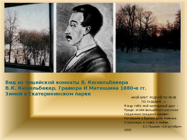 Вид из лицейской комнаты В. Кюхельбекера  В.К. Кюхельбекер. Гравюра И Матюшина 1880-е гг.  Зимой в Екатерининском парке   «МОЙ БРАТ РОДНОЙ ПО МУЗЕ ПО СУДЬБАМ…» Я жду тебя, мой запоздалый друг - Приди; огнём волшебного рассказа Сердечные преданья оживи» Поговорим о бурных днях Кавказа, О Шиллере, о славе, о любви.  А.С Пушкин «19 октября». 1825  