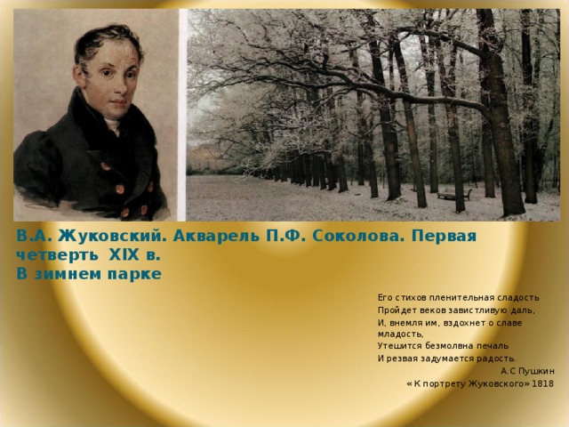 В.А. Жуковский. Акварель П.Ф. Соколова. Первая четверть Х I Х в.  В зимнем парке Его стихов пленительная сладость Пройдет веков завистливую даль, И, внемля им, вздохнет о славе младость, Утешится безмолвна печаль И резвая задумается радость.  А.С Пушкин « К портрету Жуковского» 1818  