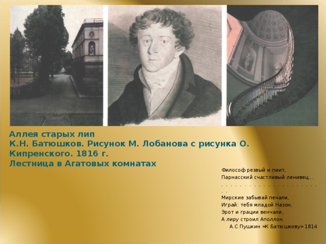 Аллея старых лип  К.Н. Батюшков. Рисунок М. Лобанова с рисунка О. Кипренского. 1816 г.  Лестница в Агатовых комнатах Философ резвый и пиит, Парнасский счастливый ленивец… . . . . . . . . . . . . . . . . . . . . . . . Мирские забывай печали, Играй: тебя младой Назон, Эрот и грации венчали, А лиру строил Аполлон. А.С Пушкин «К Батюшкову» 1814  