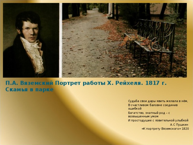 П.А. Вяземский Портрет работы Х. Рейхеля. 1817 г.  Скамья в парке Судьба свои дары явить желала в нём, В счастливом баловне соединив ошибкой Богатство, знатный род – с возвышенным умом И простодушие с язвительной улыбкой А.С Пушкин «К портрету Вяземского» 1820  