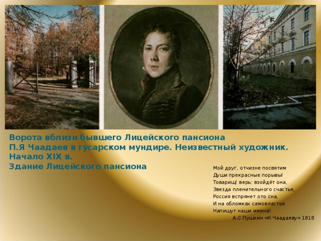 Ворота вблизи бывшего Лицейского пансиона  П.Я Чаадаев в гусарском мундире. Неизвестный художник. Начало XIX в.  Здание Лицейского пансиона Мой друг, отчизне посвятим Души прекрасные порывы! Товарищ! верь: взойдёт она, Звезда пленительного счастья, Россия вспрянет ото сна, И на обломках самовластья Напишут наши имена! А.С Пушкин «К Чаадаеву» 1818  