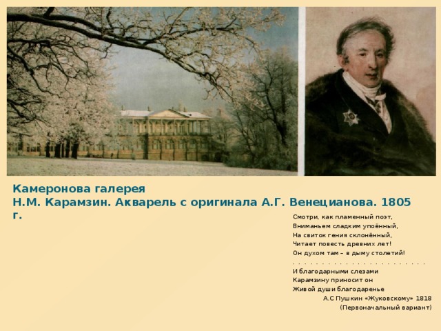 Камеронова галерея  Н.М. Карамзин. Акварель с оригинала А.Г. Венецианова. 1805 г.   Смотри, как пламенный поэт, Вниманьем сладким упоённый, На свиток гения склонённый, Читает повесть древних лет! Он духом там – в дыму столетий! . . . . . . . . . . . . . . . . . . . . . . . И благодарными слезами Карамзину приносит он Живой души благодаренье А.С Пушкин «Жуковскому» 1818 (Первоначальный вариант)  