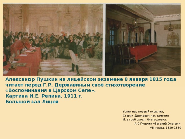 Александр Пушкин на лицейском экзамене 8 января 1815 года читает перед Г.Р. Державиным своё стихотворение «Воспоминания в Царском Селе».  Картина И.Е. Репина. 1911 г.  Большой зал Лицея Успех нас первый окрылил; Старик Державин нас заметил И, в гроб сходя, благословил. А.С Пушкин «Евгений Онегин» VIII глава. 1829-1830  