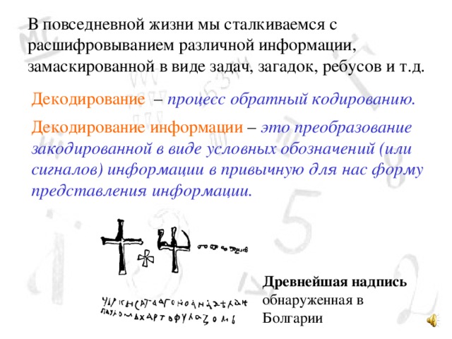 В повседневной жизни мы сталкиваемся с расшифровыванием различной информации, замаскированной в виде задач, загадок, ребусов и т.д. Декодирование – процесс обратный кодированию. Декодирование информации – это преобразование закодированной в виде условных обозначений (или сигналов) информации в привычную для нас форму представления информации.  Древнейшая надпись 