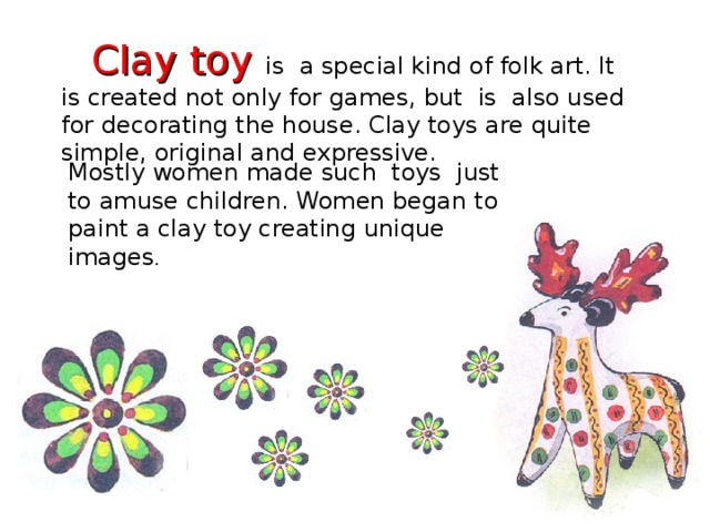Clay toy  is a special kind of folk art. It is created not only for games, but is also used for decorating the house. Clay toys are quite simple, original and expressive.  Mostly women made such toys just to amuse children. Women began to paint a clay toy creating unique images .