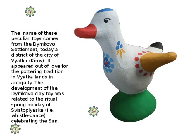The name of these peculiar toys comes from the Dymkovo Settlement, today a district of the city of Vyatka (Kirov). It appeared out of love for the pottering tradition in Vyatka lands in antiquity. The development of the Dymkovo clay toy was related to the ritual spring holiday of Svistoplyaska (i.e. whistle-dance) celebrating the Sun .