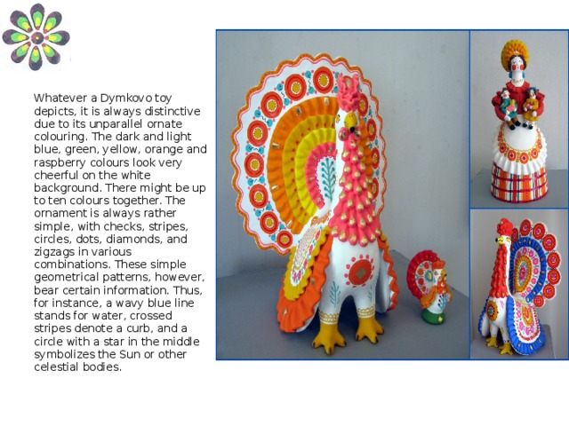 Whatever a Dymkovo toy depicts, it is always distinctive due to its unparallel ornate colouring. The dark and light blue, green, yellow, orange and raspberry colours look very cheerful on the white background. There might be up to ten colours together. The ornament is always rather simple, with checks, stripes, circles, dots, diamonds, and zigzags in various combinations. These simple geometrical patterns, however, bear certain information. Thus, for instance, a wavy blue line stands for water, crossed stripes denote a curb, and a circle with a star in the middle symbolizes the Sun or other celestial bodies.