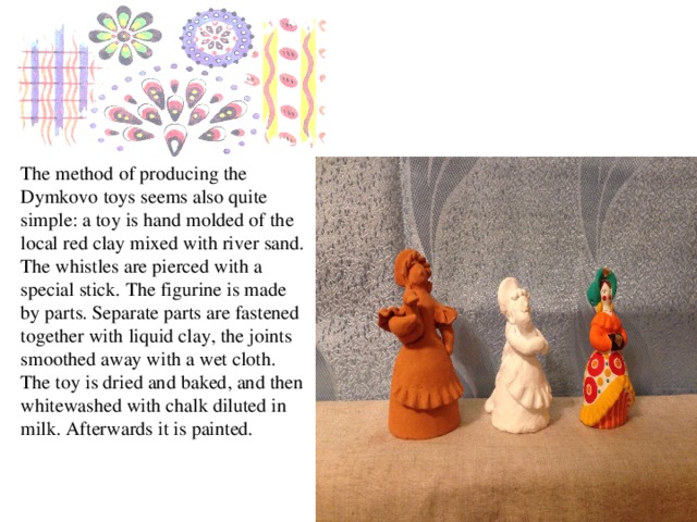 The method of producing the Dymkovo toys seems also quite simple: a toy is hand molded of the local red clay mixed with river sand. The whistles are pierced with a special stick. The figurine is made by parts. Separate parts are fastened together with liquid clay, the joints smoothed away with a wet cloth. The toy is dried and baked, and then whitewashed with chalk diluted in milk. Afterwards it is painted.