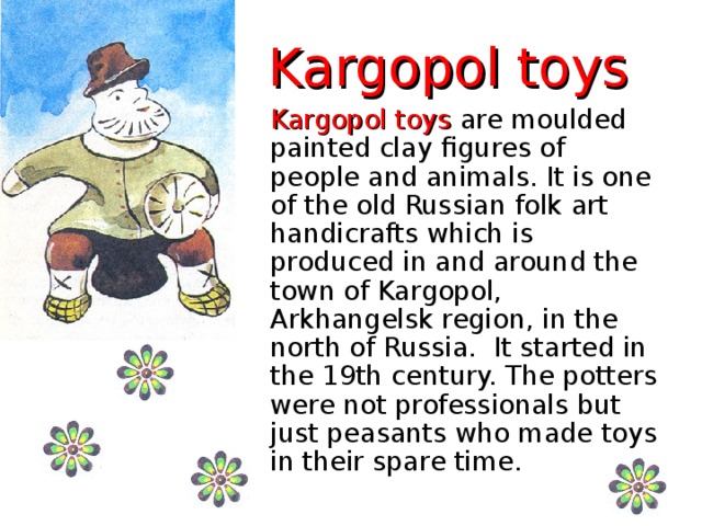 Kargopol toys Kargopol toys are moulded painted clay figures of people and animals. It is one of the old Russian folk art handicrafts which is produced in and around the town of Kargopol, Arkhangelsk region, in the north of Russia. It started in the 19th century. The potters were not professionals but just peasants who made toys in their spare time.