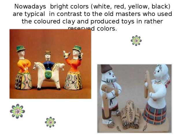 Nowadays bright colors (white, red, yellow, black) are typical in contrast to the old masters who used the coloured clay and produced toys in rather reserved colors.