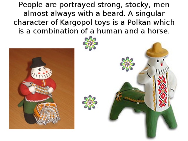 People are portrayed strong, stocky, men almost always with a beard. A singular character of Kargopol toys is a Polkan which is a combination of a human and a horse.