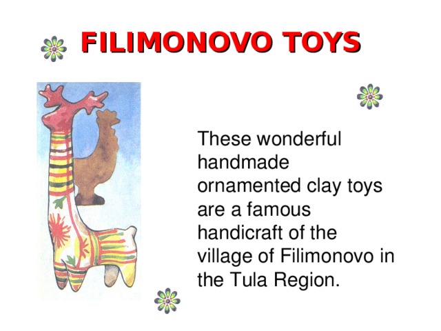 FILIMONOVO TOYS These wonderful handmade ornamented clay toys are a famous handicraft of the village of Filimonovo in the Tula Region.