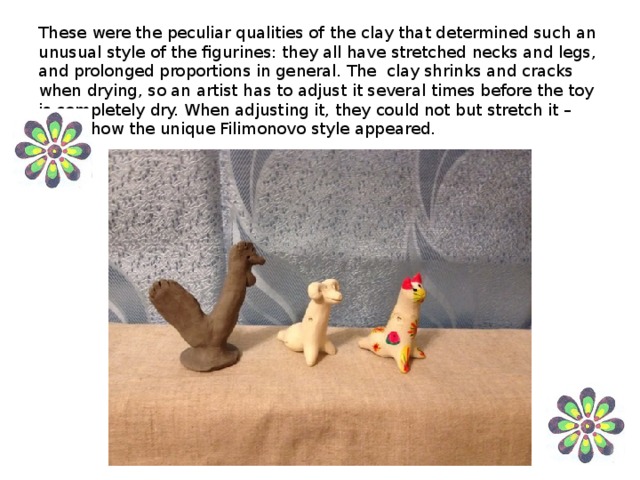 These were the peculiar qualities of the clay that determined such an unusual style of the figurines: they all have stretched necks and legs, and prolonged proportions in general. The clay shrinks and cracks when drying, so an artist has to adjust it several times before the toy is completely dry. When adjusting it, they could not but stretch it – this is how the unique Filimonovo style appeared.