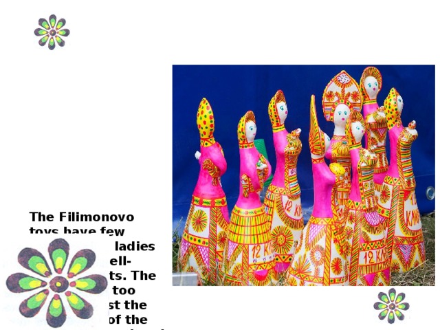 The Filimonovo toys have few details. The ladies have long bell-shaped skirts. The skirt seems too large against the upper part of the body. The head and the neck are almost of the same volume; on the head there is a hat or a peasant headgear.  .