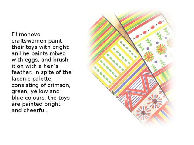 Filimonovo craftswomen paint their toys with bright aniline paints mixed with eggs, and brush it on with a hen’s feather. In spite of the laconic palette, consisting of crimson, green, yellow and blue colours, the toys are painted bright and cheerful.