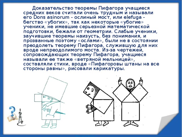 Доказательство теоремы Пифагора учащиеся средних веков считали очень трудным и называли его Dons asinorum - ослиный мост, или elefuga - бегство «убогих», так как некоторые «убогие» ученики, не имевшие серьезной математической подготовки, бежали от геометрии. Слабые ученики, заучившие теоремы наизусть, без понимания, и прозванные поэтому «ослами», были не в состоянии преодолеть теорему Пифагора, служившую для них вроде непреодолимого моста. Из-за чертежей, сопровождающих теорему Пифагора, учащиеся называли ее также «ветряной мельницей», составляли стихи,  вроде «Пифагоровы штаны на все стороны равны», рисовали карикатуры. 