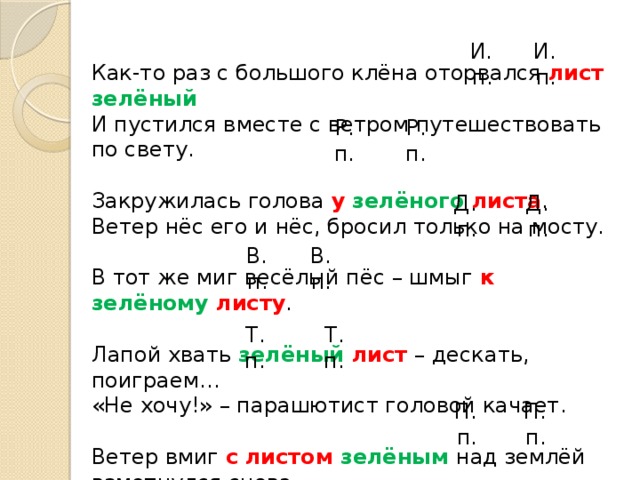 Как-то раз с большого клёна оторвался лист  зелёный И пустился вместе с ветром путешествовать по свету. Закружилась голова у  зелёного  листа . Ветер нёс его и нёс, бросил только на мосту. В тот же миг весёлый пёс – шмыг к  зелёному  листу . Лапой хвать зелёный  лист  – дескать, поиграем… «Не хочу!» – парашютист головой качает. Ветер вмиг с  листом  зелёным  над землёй взметнулся снова. Я пишу в саду под клёном стих о том листе  зелёном . И. п. И. п. Р. п. Р. п. Д. п. Д. п. В. п. В. п. Т. п. Т. п. П. п. П. п. 
