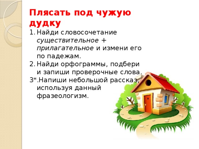 Плясать под чужую дудку Найди словосочетание существительное + прилагательное и измени его по падежам. Найди орфограммы, подбери  и запиши проверочные слова. 3*.Напиши небольшой рассказ, используя данный фразеологизм. 