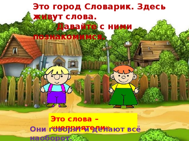 Это город Словарик. Здесь живут слова.  Давайте с ними познакомимся. Это слова – «неприятели» Они говорят и делают всё наоборот.   