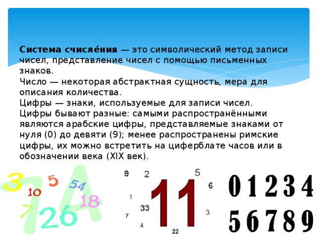 Система счисле́ния  — это символический метод записи чисел, представление чисел с помощью письменных знаков.  Число — некоторая абстрактная сущность, мера для описания количества.  Цифры — знаки, используемые для записи чисел.  Цифры бывают разные: самыми распространёнными являются арабские цифры, представляемые знаками от нуля (0) до девяти (9); менее распространены римские цифры, их можно встретить на циферблате часов или в обозначении века (XIX век).   