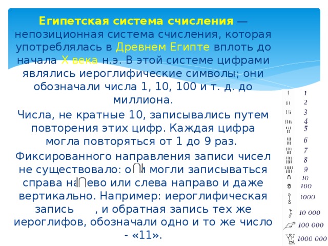 Египетская система счисления  — непозиционная система счисления, которая употреблялась в Древнем Египте вплоть до начала X века н.э. В этой системе цифрами являлись иероглифические символы; они обозначали числа 1, 10, 100 и т. д. до миллиона. Числа, не кратные 10, записывались путем повторения этих цифр. Каждая цифра могла повторяться от 1 до 9 раз. Фиксированного направления записи чисел не существовало: они могли записываться справа налево или слева направо и даже вертикально. Например: иероглифическая запись , и обратная запись тех же иероглифов, обозначали одно и то же число - «11». 