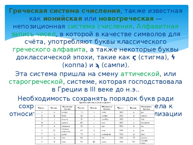 Греческая система счисления , также известная как ионийская или новогреческая — непозиционная система счисления . Алфавитная запись чисел , в которой в качестве символов для счёта, употребляют буквы классического греческого алфавита , а также некоторые буквы доклассической эпохи, такие как ϛ (стигма), ϟ (коппа) и ϡ (сампи). Эта система пришла на смену аттической , или старогреческой , системе, которая господствовала в Греции в III веке до н.э.. Необходимость сохранять порядок букв ради сохранения их числовых значений привела к относительно ранней (4 век до н.э.) стабилизации греческого алфавита . 