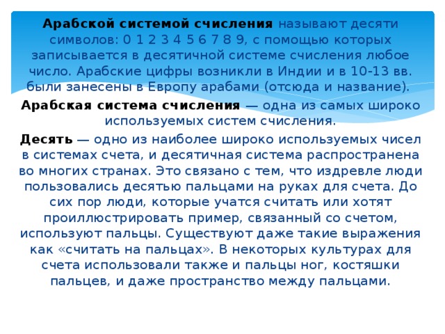 Арабской системой счисления  называют десяти символов: 0 1 2 3 4 5 6 7 8 9, с помощью которых записывается в десятичной системе счисления любое число. Арабские цифры возникли в Индии и в 10-13 вв. были занесены в Европу арабами (отсюда и название). Арабская система счисления  — одна из самых широко используемых систем счисления. Десять  — одно из наиболее широко используемых чисел в системах счета, и десятичная система распространена во многих странах. Это связано с тем, что издревле люди пользовались десятью пальцами на руках для счета. До сих пор люди, которые учатся считать или хотят проиллюстрировать пример, связанный со счетом, используют пальцы. Существуют даже такие выражения как «считать на пальцах». В некоторых культурах для счета использовали также и пальцы ног, костяшки пальцев, и даже пространство между пальцами. 