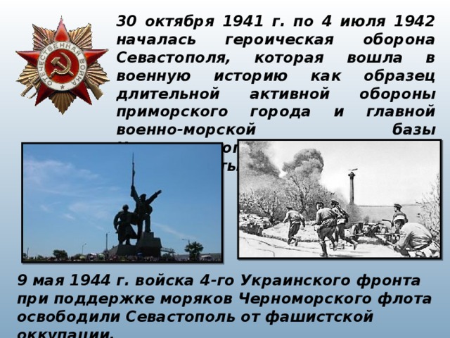 30 октября 1941 г. по 4 июля 1942 началась героическая оборона Севастополя, которая вошла в военную историю как образец длительной активной обороны приморского города и главной военно-морской базы Черноморского флота, оставшейся в глубоком тылу противника. 9 мая 1944 г. войска 4-го Украинского фронта при поддержке моряков Черноморского флота освободили Севастополь от фашистской оккупации. 