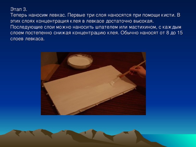 Этап 3.  Теперь наносим левкас. Первые три слоя наносятся при помощи кисти. В этих слоях концентрация клея в левкасе достаточно высокая. Последующие слои можно наносить шпателем или мастихином, с каждым слоем постепенно снижая концентрацию клея. Обычно наносят от 8 до 15 слоев левкаса. 