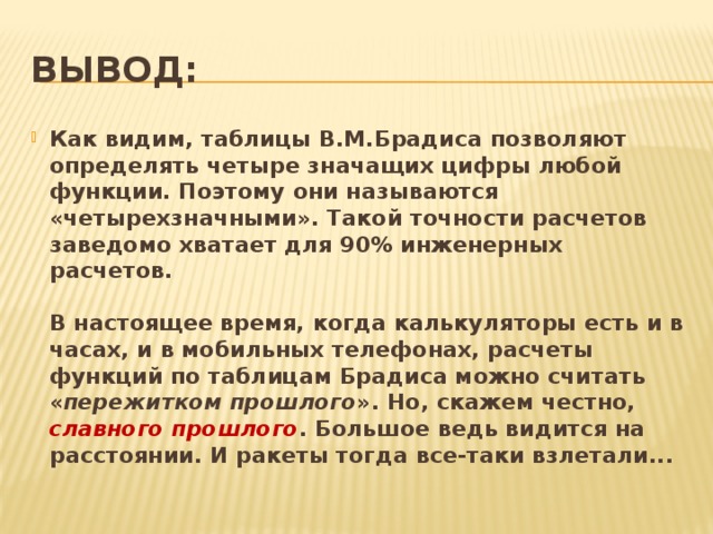 Вывод: Как видим, таблицы В.М.Брадиса позволяют определять четыре значащих цифры любой функции. Поэтому они называются «четырехзначными». Такой точности расчетов заведомо хватает для 90% инженерных расчетов.   В настоящее время, когда калькуляторы есть и в часах, и в мобильных телефонах, расчеты функций по таблицам Брадиса можно считать « пережитком прошлого ». Но, скажем честно, славного прошлого . Большое ведь видится на расстоянии. И ракеты тогда все-таки взлетали... 