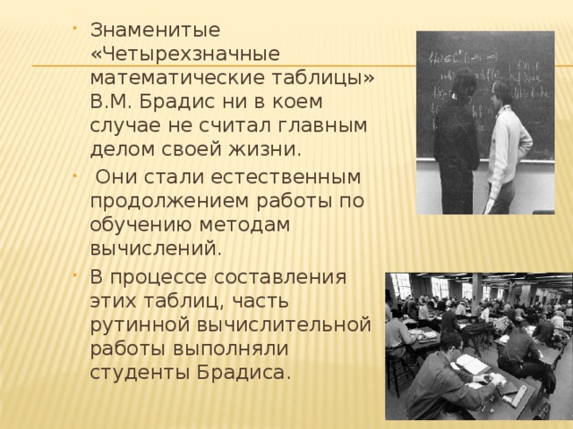 Знаменитые «Четырехзначные математические таблицы» В.М. Брадис ни в коем случае не считал главным делом своей жизни.  Они стали естественным продолжением работы по обучению методам вычислений. В процессе составления этих таблиц, часть рутинной вычислительной работы выполняли студенты Брадиса. 