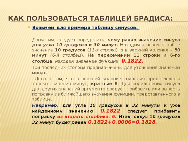 Как пользоваться таблицей Брадиса: Возьмем для примера таблицу синусов.     Допустим, следует определить, чему равно значение синуса для угла 10 градусов и 30 минут . Находим в левом столбце значение 10 градусов ( 11-я строка ), а в верхней колонке – 30 минут (6-й столбец ). На пересечении 11 строки и 6-го столбца , находим значение функции, 0.1822.    Три последних столбца предназначены для уточнения значений минут.    Дело в том, что в верхней колонке значения представлены только значения минут, кратные 6 . Для определения синуса для других значений аргумента следует прибавить или вычесть поправку из ближайшего значения функции, представленного в таблице.   Например,  для угла 10 градусов и 32 минуты к уже найденному значению  0.1822 следует прибавить поправку из второго столбика, 6. Итак, синус 10 градусов 32 минут будет равен 0.1822+0.0006=0.1828. 