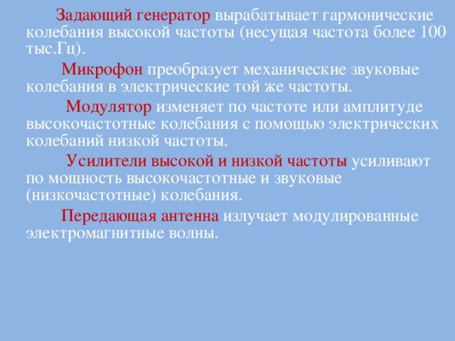  Задающий генератор  вырабатывает гармонические колебания высокой частоты (несущая частота более 100 тыс.Гц).  Микрофон преобразует механические звуковые колебания в электрические той же частоты.  Модулятор изменяет по частоте или амплитуде высокочастотные колебания с помощью электрических колебаний низкой частоты.  Усилители высокой и низкой частоты  усиливают по мощность высокочастотные и звуковые (низкочастотные) колебания.  Передающая антенна  излучает модулированные электромагнитные волны.  