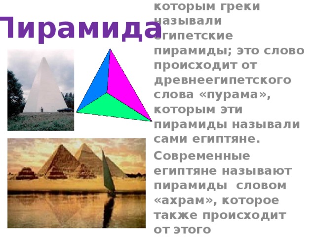Пирамида Пирамида – латинская форма греческого слова «пюрамис» , которым греки называли египетские пирамиды; это слово происходит от древнеегипетского слова «пурама», которым эти пирамиды называли сами египтяне. Современные египтяне называют пирамиды словом «ахрам», которое также происходит от этого древнеегипетского слова . 