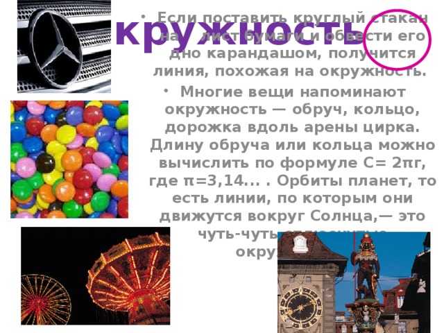 Окружность Если поставить круглый стакан на лист бумаги и обвести его дно карандашом, получится линия, похожая на окружность. Многие вещи напоминают окружность — обруч, кольцо, дорожка вдоль арены цирка. Длину обруча или кольца можно вычислить по формуле С= 2πг, где π=3,14... . Орбиты планет, то есть линии, по которым они движутся вокруг Солнца,— это чуть-чуть сплюснутые окружности.  