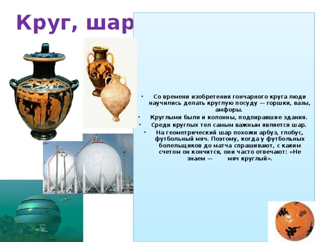 Круг, шар Со времени изобретения гончарного круга люди научились делать круглую посуду — горшки, вазы, амфоры. Круглыми были и колонны, подпиравшие здания. Среди круглых тел самым важным является шар. На геометрический шар похожи арбуз, глобус, футбольный мяч. Поэтому, когда у футбольных болельщиков до матча спрашивают, с каким счетом он кончится, они часто отвечают: «Не знаем — мяч круглый». 