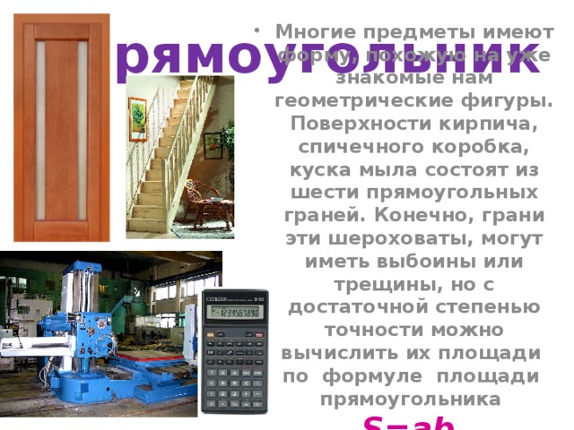 Прямоугольник Многие предметы имеют форму, похожую на уже знакомые нам геометрические фигуры. Поверхности кирпича, спичечного коробка, куска мыла состоят из шести прямоугольных граней. Конечно, грани эти  шероховаты, могут иметь выбоины или трещины, но с достаточной степенью точности можно вычислить их площади по формуле площади прямоугольника S=ab.  