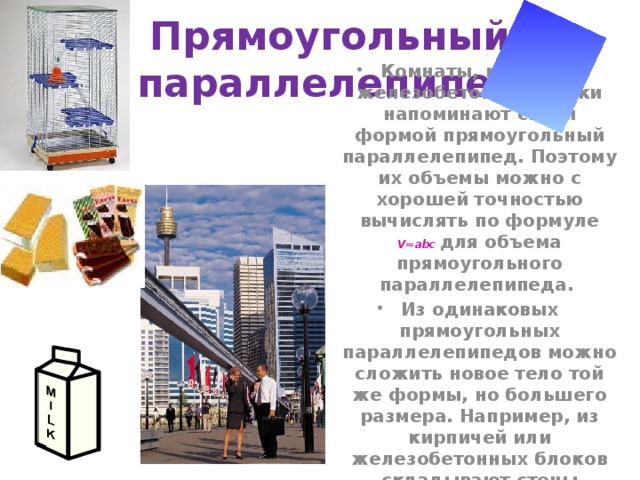 Прямоугольный параллелепипед Комнаты, кирпичи, железобетонные блоки напоминают своей формой прямоугольный параллелепипед. Поэтому их объемы можно с хорошей точностью вычислять по формуле V=abc для объема прямоугольного параллелепипеда. Из одинаковых прямоугольных параллелепипедов можно сложить новое тело той же формы, но большего размера. Например, из кирпичей или железобетонных блоков складывают стены зданий. 
