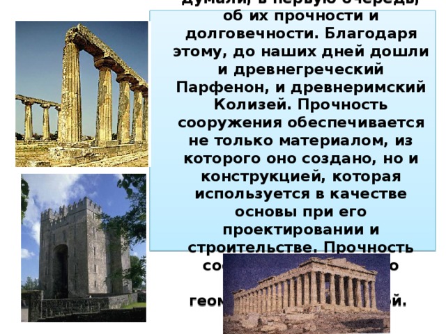Люди с древних времен, возводя свои жилища, думали, в первую очередь, об их прочности и долговечности. Благодаря этому, до наших дней дошли и древнегреческий Парфенон, и древнеримский Колизей. Прочность сооружения обеспечивается не только материалом, из которого оно создано, но и конструкцией, которая используется в качестве основы при его проектировании и строительстве. Прочность сооружения напрямую связана с той геометрической формой. 