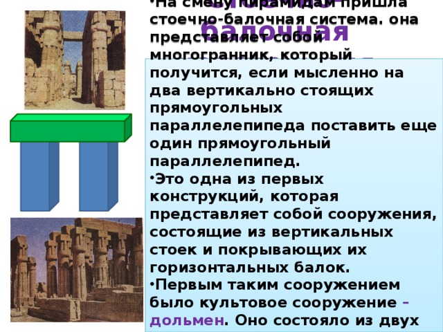 Стоечно-балочная конструкция На смену пирамидам пришла стоечно-балочная система. она представляет собой многогранник, который получится, если мысленно на два вертикально стоящих прямоугольных параллелепипеда поставить еще один прямоугольный параллелепипед. Это одна из первых конструкций, которая представляет собой сооружения, состоящие из вертикальных стоек и покрывающих их горизонтальных балок. Первым таким сооружением было культовое сооружение – дольмен . Оно состояло из двух вертикально поставленных камней, на которые был поставлен третий вертикальный камень. 