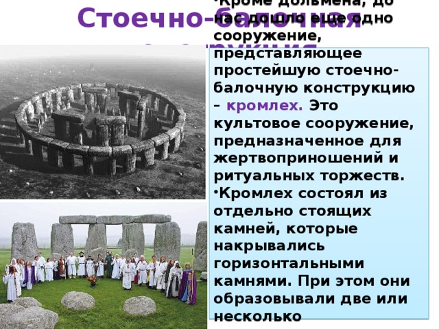 Стоечно-балочная конструкция Кроме дольмена, до нас дошло еще одно сооружение, представляющее простейшую стоечно-балочную конструкцию – кромлех. Это культовое сооружение, предназначенное для жертвоприношений и ритуальных торжеств. Кромлех состоял из отдельно стоящих камней, которые накрывались горизонтальными камнями. При этом они образовывали две или несколько концентрических окружностей.  