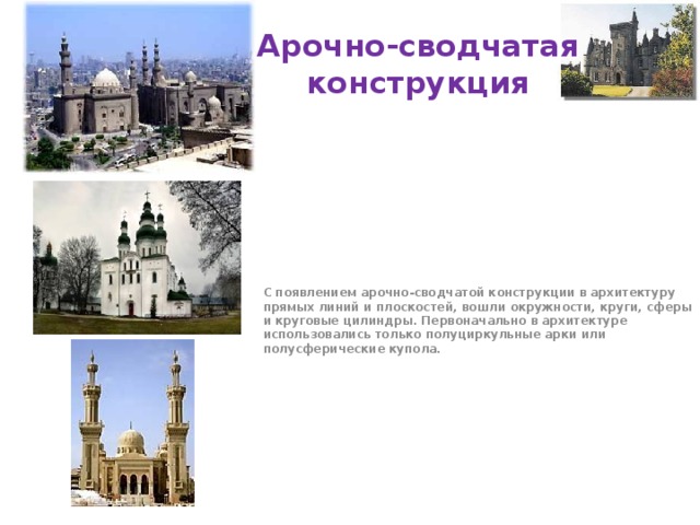 Арочно-сводчатая конструкция С появлением арочно-сводчатой конструкции в архитектуру прямых линий и плоскостей, вошли окружности, круги, сферы и круговые цилиндры. Первоначально в архитектуре использовались только полуциркульные арки или полусферические купола. 