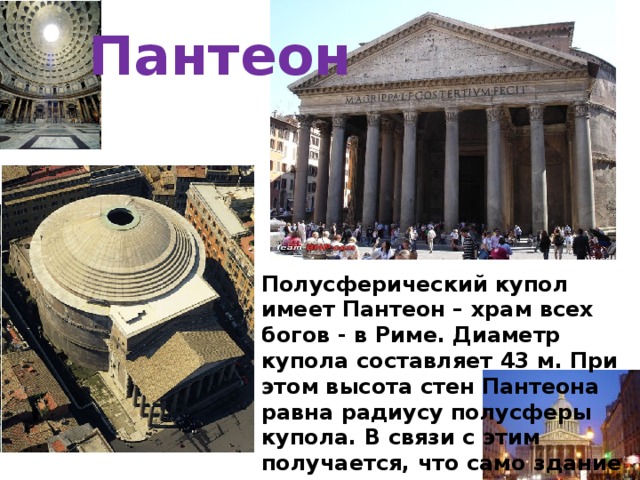 Пантеон Полусферический купол имеет Пантеон – храм всех богов - в Риме. Диаметр купола составляет 43 м. При этом высота стен Пантеона равна радиусу полусферы купола. В связи с этим получается, что само здание этого храма как бы “накинуто” на шар диаметром 43 м. 