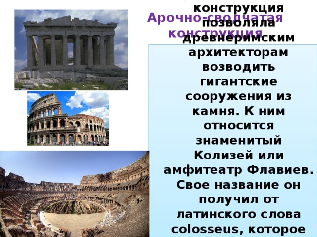 Арочно-сводчатая конструкция Арочно-сводчатая конструкция позволяла древнеримским архитекторам возводить гигантские сооружения из камня. К ним относится знаменитый Колизей или амфитеатр Флавиев. Свое название он получил от латинского слова colosseus, которое переводится как колоссальный, или огромный.  